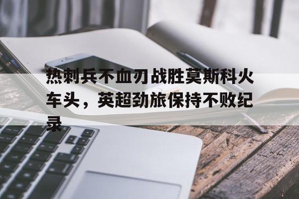 凤凰娱乐APP-热刺兵不血刃战胜莫斯科火车头，英超劲旅保持不败纪录的简单介绍