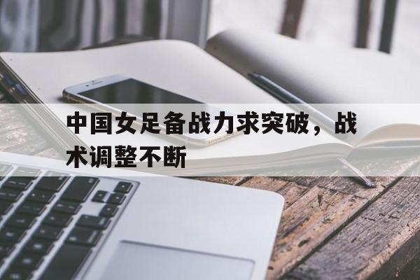中国女足备战力求突破，战术调整不断(中国女足备战力求突破,战术调整不断加强)
